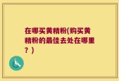 在哪买黄精粉(购买黄精粉的最佳去处在哪里？)