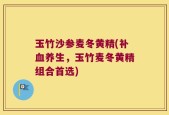 玉竹沙参麦冬黄精(补血养生，玉竹麦冬黄精组合首选)
