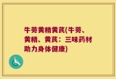牛蒡黄精黄芪(牛蒡、黄精、黄芪：三味药材助力身体健康)