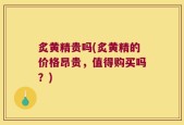 炙黄精贵吗(炙黄精的价格昂贵，值得购买吗？)