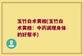 玉竹白术黄精(玉竹白术黄精：中药调理身体的好帮手)