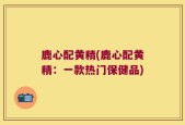 鹿心配黄精(鹿心配黄精：一款热门保健品)