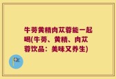 牛蒡黄精肉苁蓉能一起喝(牛蒡、黄精、肉苁蓉饮品：美味又养生)