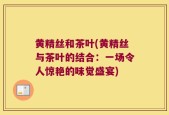 黄精丝和茶叶(黄精丝与茶叶的结合：一场令人惊艳的味觉盛宴)