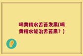 喝黄精水舌苔发黑(喝黄精水能治舌苔黑？)