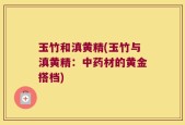 玉竹和滇黄精(玉竹与滇黄精：中药材的黄金搭档)