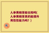 人参黄精茶能壮阳吗(人参黄精茶真的能提升男性性能力吗？)