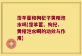 霪羊藿和枸杞子黄精泡水喝(霪羊藿、枸杞、黄精泡水喝的功效与作用)