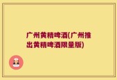广州黄精啤酒(广州推出黄精啤酒限量版)
