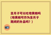 坐月子可以吃地黄精吗(地黄精可作为坐月子期间的补品吗？)