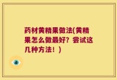 药材黄精果做法(黄精果怎么做最好？尝试这几种方法！)