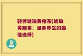 轻伴琥珀黄精茶(琥珀黄精茶：温身养生的最佳选择)