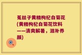 菟丝子黄精枸杞白菊花(黄精枸杞白菊花饮料——清爽解暑，滋补养颜)