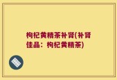 枸杞黄精茶补肾(补肾佳品：枸杞黄精茶)