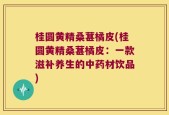 桂圆黄精桑葚橘皮(桂圆黄精桑葚橘皮：一款滋补养生的中药材饮品)