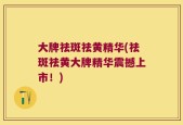 大牌祛斑祛黄精华(祛斑祛黄大牌精华震撼上市！)