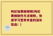 枸杞加黄精视频(枸杞黄精制作方法视频，快速学习营养丰富的滋补佳品！)