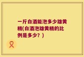 一斤白酒能泡多少雄黄精(白酒泡雄黄精的比例是多少？)