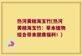 热河黄精海玉竹(热河黄精海玉竹：草本植物组合带来健康福利！)