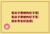 菟丝子黄精枸杞子茶(菟丝子黄精枸杞子茶：滋补养生好选择)