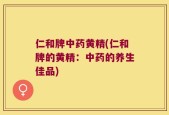 仁和牌中药黄精(仁和牌的黄精：中药的养生佳品)