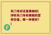 天门冬好还是黄精好(评析天门冬和黄精的营养价值，哪一种更好？)