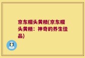 京东糯头黄精(京东糯头黄精：神奇的养生佳品)