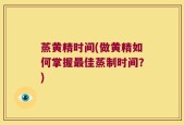 蒸黄精时间(做黄精如何掌握最佳蒸制时间？)