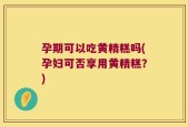孕期可以吃黄精糕吗(孕妇可否享用黄精糕？)