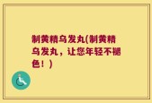 制黄精乌发丸(制黄精乌发丸，让您年轻不褪色！)