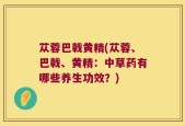 苁蓉巴戟黄精(苁蓉、巴戟、黄精：中草药有哪些养生功效？)