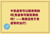 中焦虚寒可以服用黄精吗(焦虚寒可服用黄精吗？——黄精适用于焦虚寒的治疗)