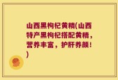 山西黑枸杞黄精(山西特产黑枸杞搭配黄精，营养丰富，护肝养颜！)