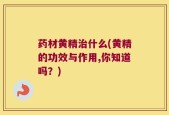 药材黄精治什么(黄精的功效与作用,你知道吗？)
