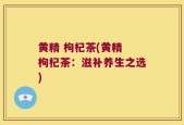 黄精 枸杞茶(黄精 枸杞茶：滋补养生之选)