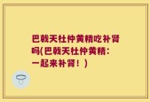 巴戟天杜仲黄精吃补肾吗(巴戟天杜仲黄精：一起来补肾！)