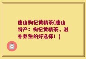 唐山枸杞黄精茶(唐山特产：枸杞黄精茶，滋补养生的好选择！)