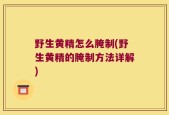 野生黄精怎么腌制(野生黄精的腌制方法详解)