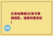 红参加黄精(红参与黄精搭配，保健效果更佳)