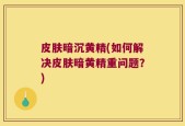 皮肤暗沉黄精(如何解决皮肤暗黄精重问题？)