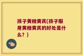 孩子黄精黄芪(孩子服用黄精黄芪的好处是什么？)