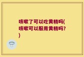 咳嗽了可以吃黄精吗(咳嗽可以服用黄精吗？)