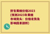 野生黄精价格2023(预测2023年黄精市场势头：价格走势及影响因素剖析)