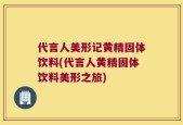 代言人美形记黄精固体饮料(代言人黄精固体饮料美形之旅)
