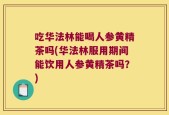 吃华法林能喝人参黄精茶吗(华法林服用期间能饮用人参黄精茶吗？)