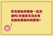 夜交藤能同黄精一起泡酒吗(泡酒是否适合夜交藤和黄精共同使用？)