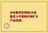 太极集团收黄精(太极集团入手黄精市场扩大产品范围)