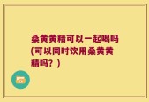 桑黄黄精可以一起喝吗(可以同时饮用桑黄黄精吗？)