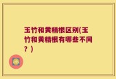 玉竹和黄精根区别(玉竹和黄精根有哪些不同？)