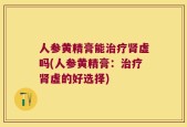 人参黄精膏能治疗肾虚吗(人参黄精膏：治疗肾虚的好选择)